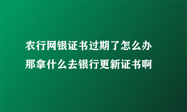 农行网银证书过期了怎么办 那拿什么去银行更新证书啊