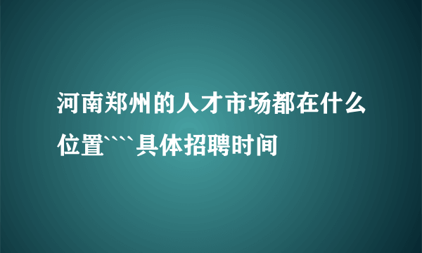 河南郑州的人才市场都在什么位置````具体招聘时间