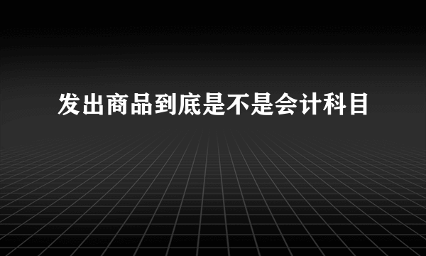 发出商品到底是不是会计科目