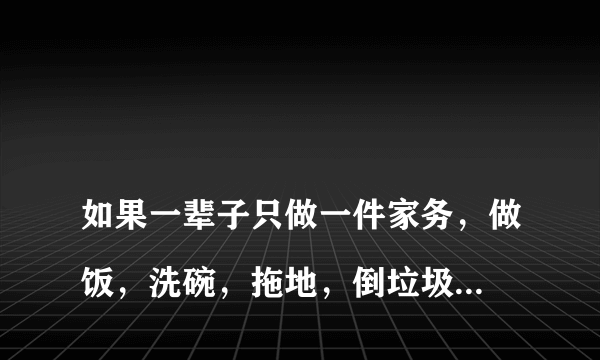 
如果一辈子只做一件家务，做饭，洗碗，拖地，倒垃圾？这都代表什么意思？
