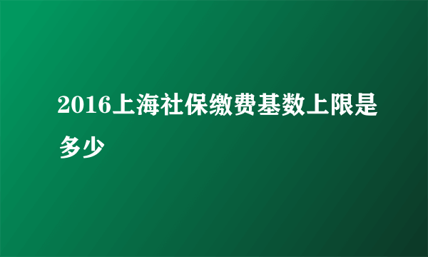 2016上海社保缴费基数上限是多少