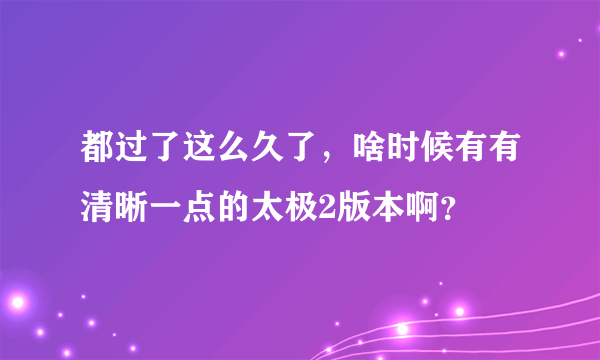 都过了这么久了，啥时候有有清晰一点的太极2版本啊？