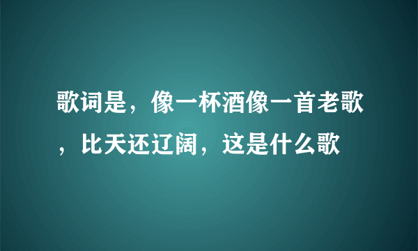 歌词是，像一杯酒像一首老歌，比天还辽阔，这是什么歌
