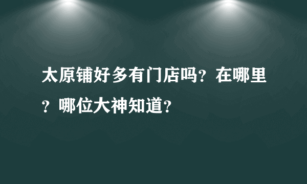 太原铺好多有门店吗？在哪里？哪位大神知道？