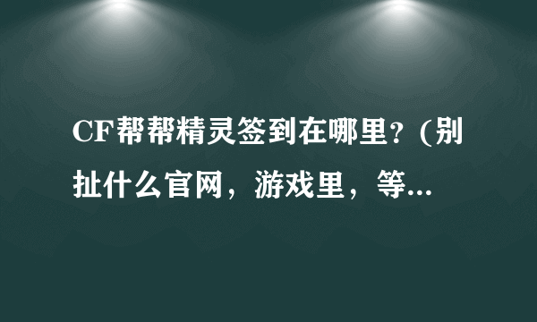 CF帮帮精灵签到在哪里？(别扯什么官网，游戏里，等于没说的废话。有截图最好)我很笨，专业术语听不懂