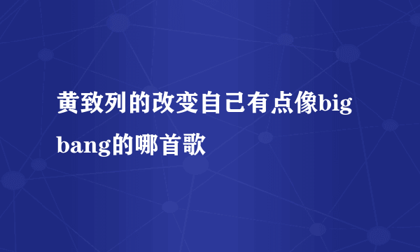 黄致列的改变自己有点像big bang的哪首歌
