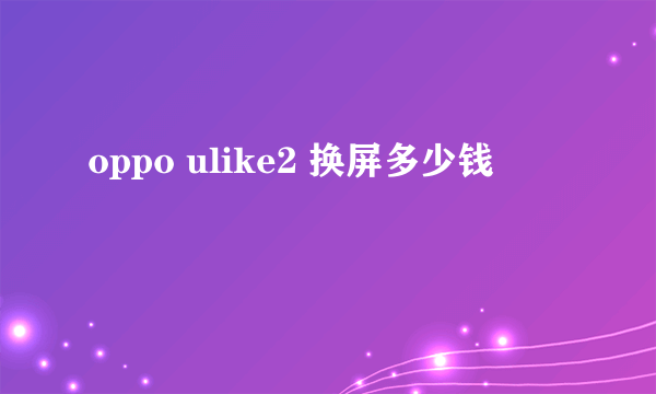 oppo ulike2 换屏多少钱