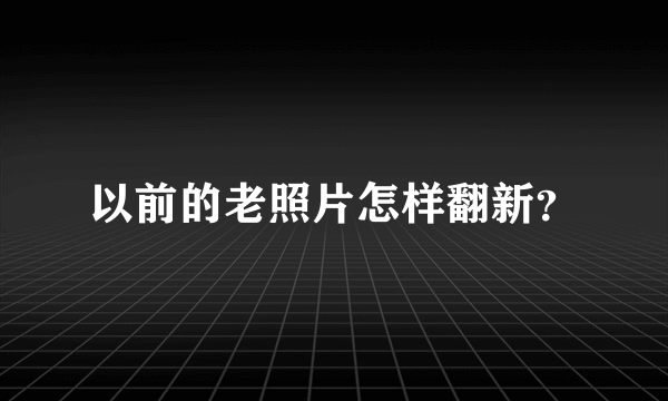 以前的老照片怎样翻新？