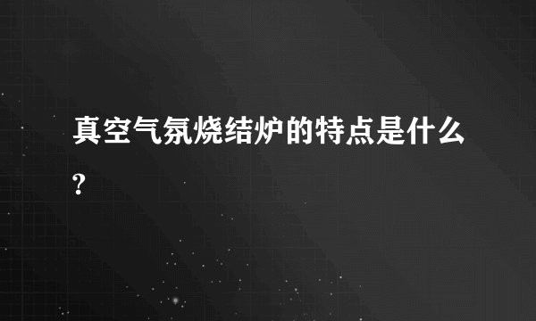 真空气氛烧结炉的特点是什么?