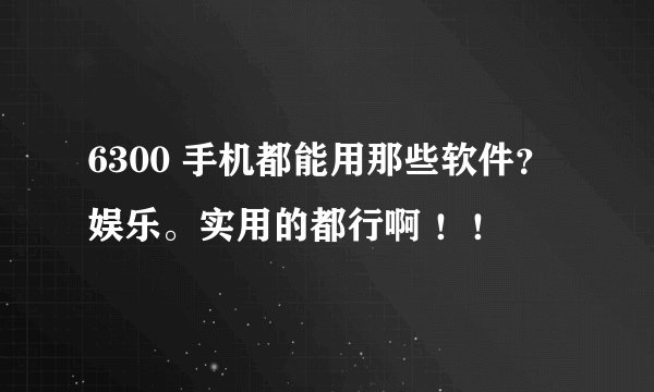 6300 手机都能用那些软件？娱乐。实用的都行啊 ！！