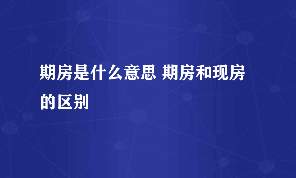 期房是什么意思 期房和现房的区别