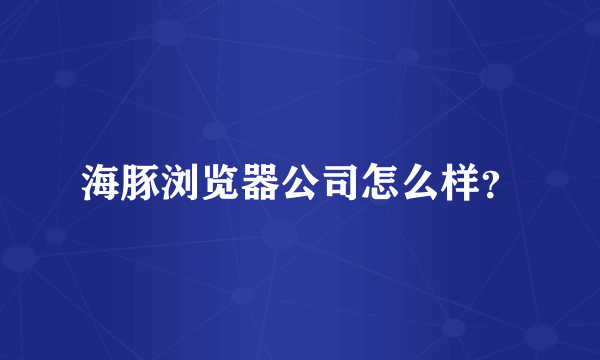 海豚浏览器公司怎么样？