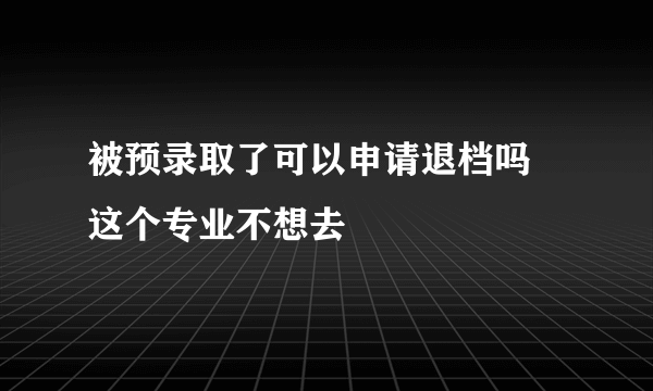 被预录取了可以申请退档吗 这个专业不想去