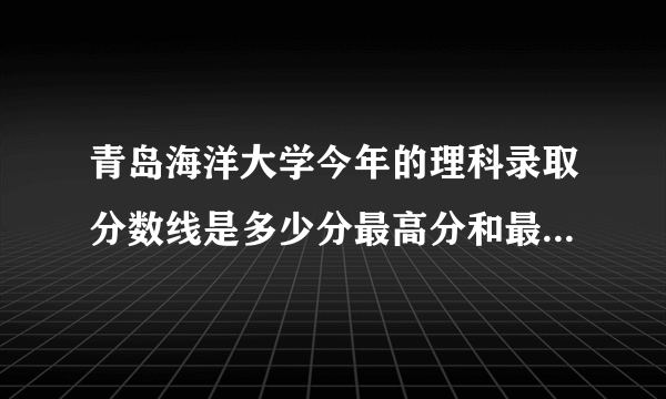 青岛海洋大学今年的理科录取分数线是多少分最高分和最低分是多少.多少分报才有把握。