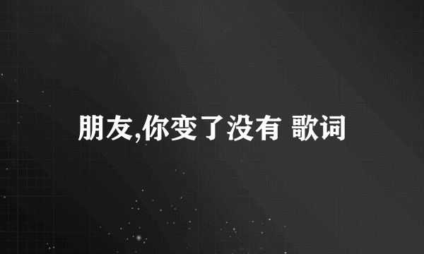 朋友,你变了没有 歌词