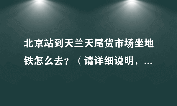 北京站到天兰天尾货市场坐地铁怎么去？（请详细说明，比如地铁在哪个地铁口出，然后再往哪里走之类的