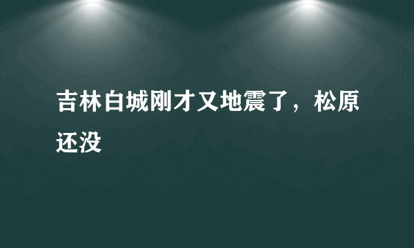 吉林白城刚才又地震了，松原还没
