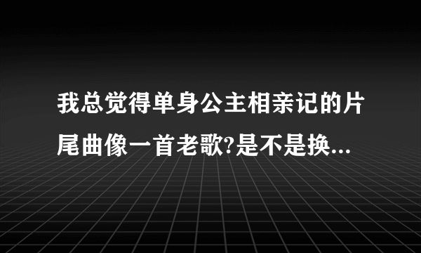 我总觉得单身公主相亲记的片尾曲像一首老歌?是不是换了歌词？