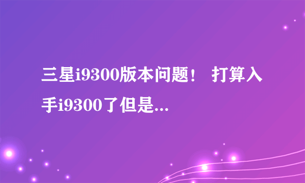 三星i9300版本问题！ 打算入手i9300了但是不知道哪个版本好！！！ 硬件方面差别大吗！ 各种版本各种吸引!1