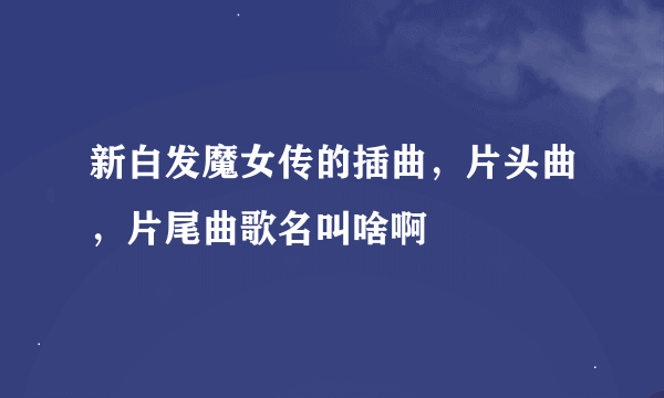 新白发魔女传的插曲，片头曲，片尾曲歌名叫啥啊