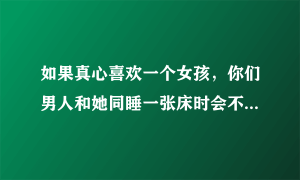 如果真心喜欢一个女孩，你们男人和她同睡一张床时会不会就不忍心碰她，对吗？反之，不是那么喜欢，只想发