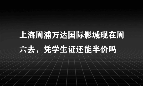 上海周浦万达国际影城现在周六去，凭学生证还能半价吗