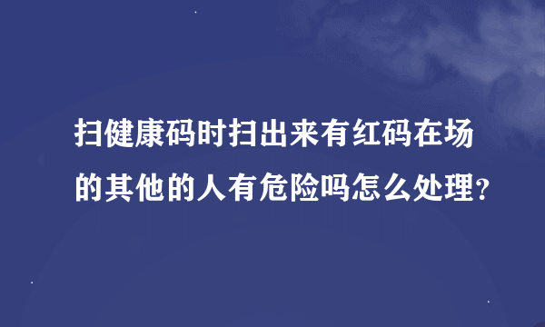 扫健康码时扫出来有红码在场的其他的人有危险吗怎么处理？