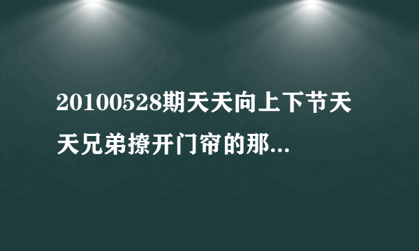 20100528期天天向上下节天天兄弟撩开门帘的那段音乐是什么啊??   跪求