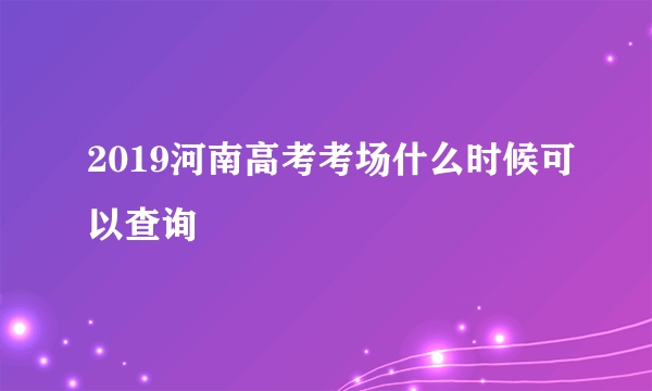 2019河南高考考场什么时候可以查询