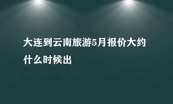 大连到云南旅游5月报价大约什么时候出