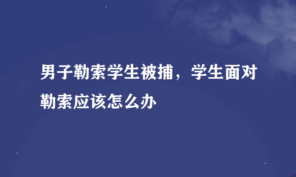 男子勒索学生被捕，学生面对勒索应该怎么办