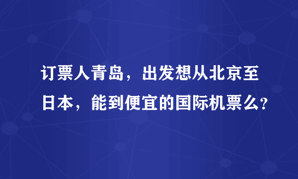 订票人青岛，出发想从北京至日本，能到便宜的国际机票么？