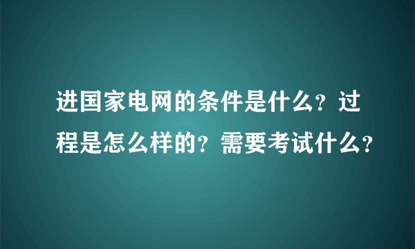 进国家电网的条件是什么？过程是怎么样的？需要考试什么？
