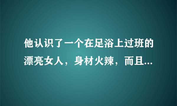 他认识了一个在足浴上过班的漂亮女人，身材火辣，而且她同事也说她本人非常漂亮，他就疯狂追求，聊了？