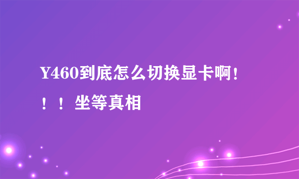 Y460到底怎么切换显卡啊！！！坐等真相