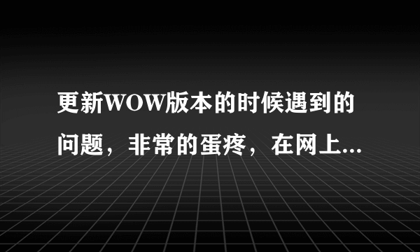更新WOW版本的时候遇到的问题，非常的蛋疼，在网上找了很多方法都不行，都试了2天了。有谁来救救我。。！