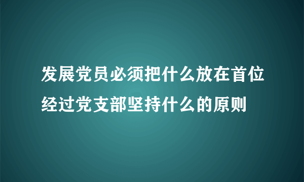 发展党员必须把什么放在首位经过党支部坚持什么的原则