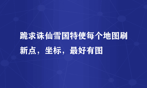 跪求诛仙雪国特使每个地图刷新点，坐标，最好有图