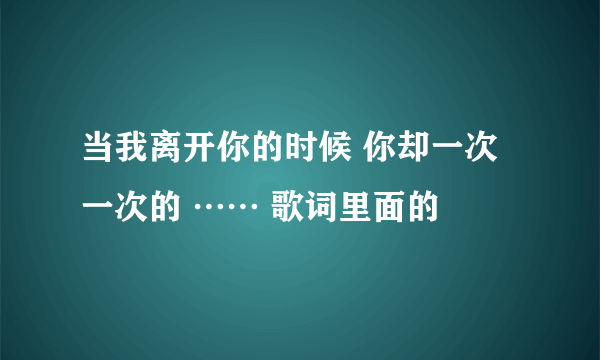 当我离开你的时候 你却一次一次的 …… 歌词里面的