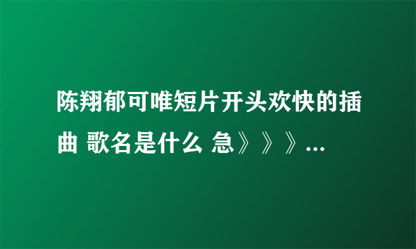 陈翔郁可唯短片开头欢快的插曲 歌名是什么 急》》》》》》》》》
