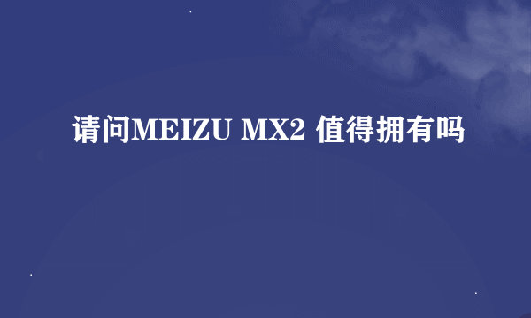 请问MEIZU MX2 值得拥有吗