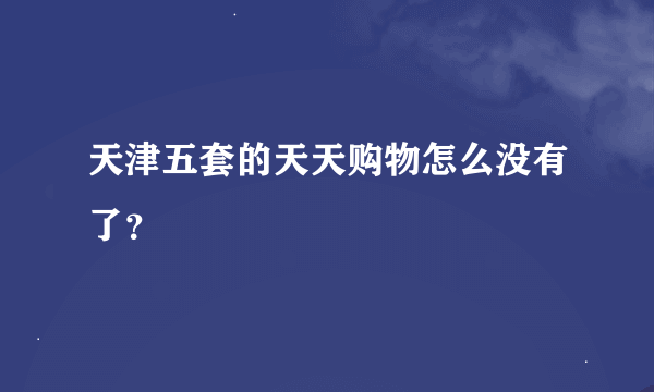 天津五套的天天购物怎么没有了？