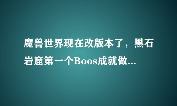 魔兽世界现在改版本了，黑石岩窟第一个Boos成就做不了吗？不会召唤那个土出来，谁知道怎么回事
