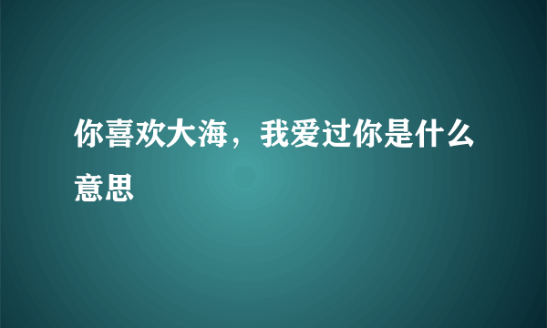 你喜欢大海，我爱过你是什么意思
