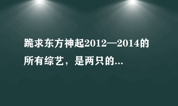 跪求东方神起2012—2014的所有综艺，是两只的，各位走过路过的都来回答一下吧~