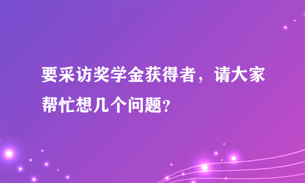 要采访奖学金获得者，请大家帮忙想几个问题？