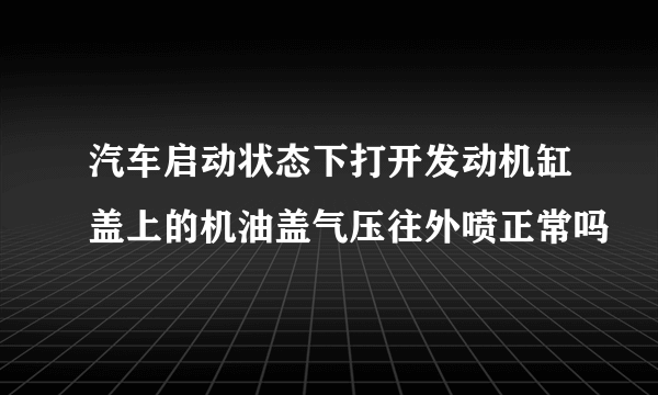 汽车启动状态下打开发动机缸盖上的机油盖气压往外喷正常吗