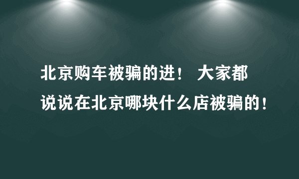 北京购车被骗的进！ 大家都说说在北京哪块什么店被骗的！