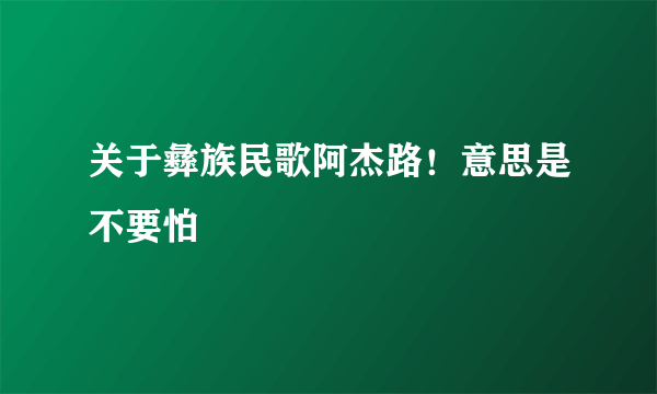 关于彝族民歌阿杰路！意思是不要怕