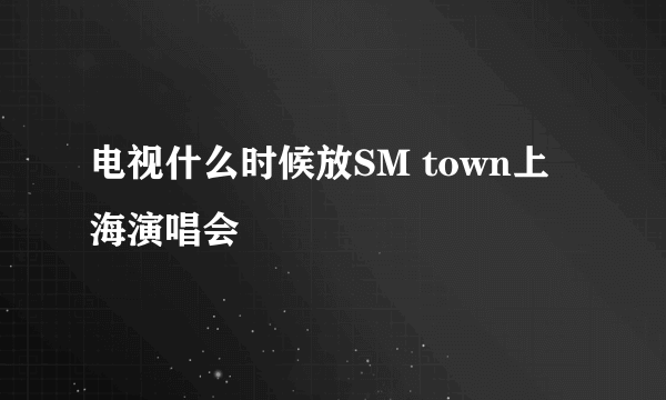 电视什么时候放SM town上海演唱会